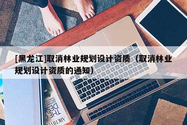 [黑龍江]取消林業(yè)規(guī)劃設(shè)計(jì)資質(zhì)（取消林業(yè)規(guī)劃設(shè)計(jì)資質(zhì)的通知）
