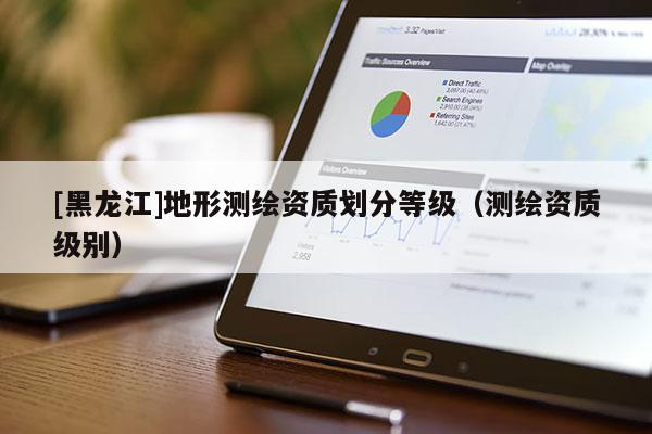 [黑龍江]地形測(cè)繪資質(zhì)劃分等級(jí)（測(cè)繪資質(zhì)級(jí)別）