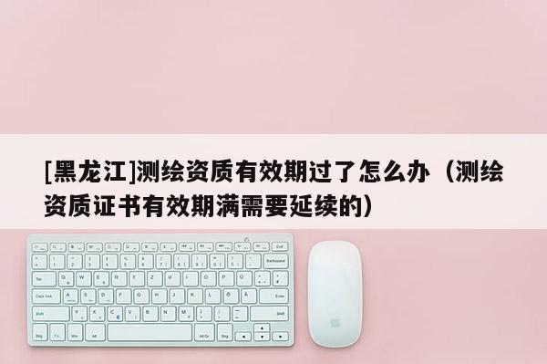 [黑龍江]測繪資質(zhì)有效期過了怎么辦（測繪資質(zhì)證書有效期滿需要延續(xù)的）