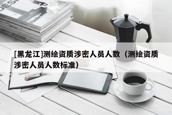[黑龍江]測繪資質(zhì)涉密人員人數(shù)（測繪資質(zhì)涉密人員人數(shù)標準）