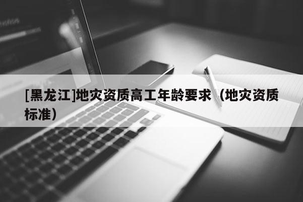 [黑龍江]地災(zāi)資質(zhì)高工年齡要求（地災(zāi)資質(zhì)標準）