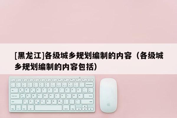 [黑龍江]各級城鄉(xiāng)規(guī)劃編制的內容（各級城鄉(xiāng)規(guī)劃編制的內容包括）