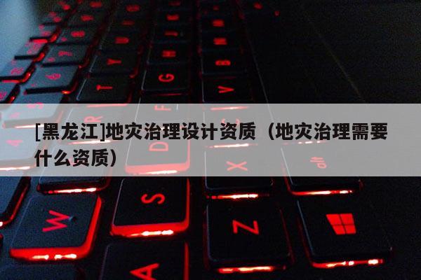 [黑龍江]地災(zāi)治理設(shè)計(jì)資質(zhì)（地災(zāi)治理需要什么資質(zhì)）