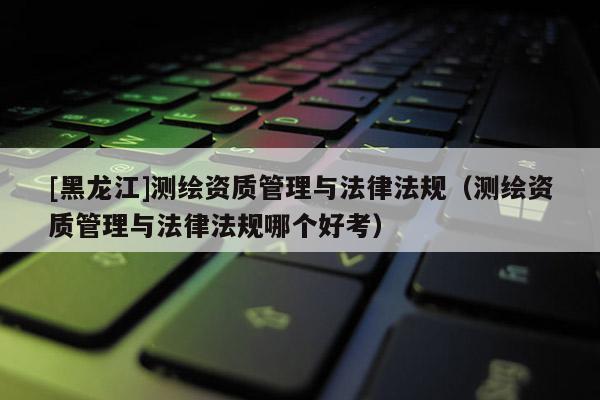 [黑龍江]測(cè)繪資質(zhì)管理與法律法規(guī)（測(cè)繪資質(zhì)管理與法律法規(guī)哪個(gè)好考）