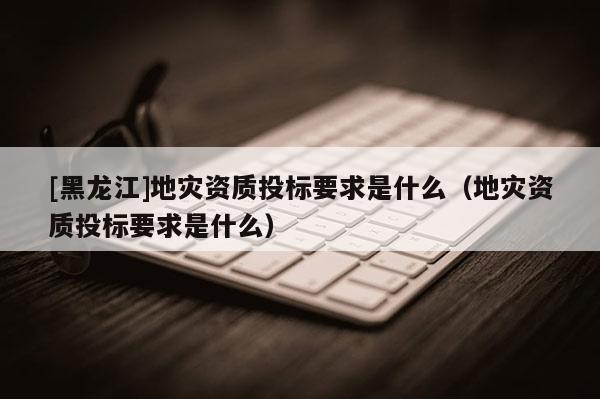 [黑龍江]地災(zāi)資質(zhì)投標(biāo)要求是什么（地災(zāi)資質(zhì)投標(biāo)要求是什么）