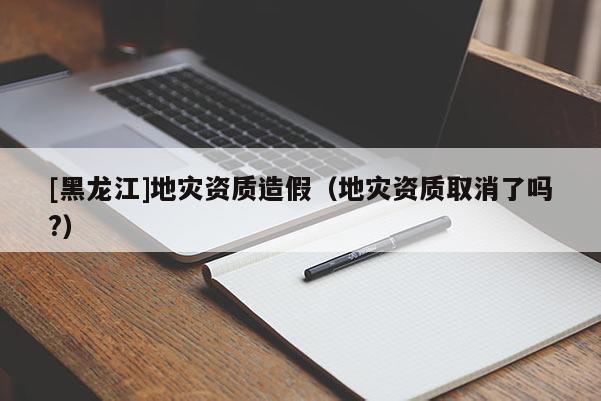 [黑龍江]地災(zāi)資質(zhì)造假（地災(zāi)資質(zhì)取消了嗎?）