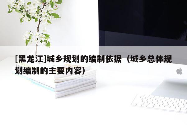 [黑龍江]城鄉(xiāng)規(guī)劃的編制依據(jù)（城鄉(xiāng)總體規(guī)劃編制的主要內(nèi)容）