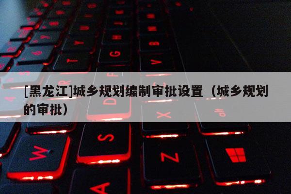 [黑龍江]城鄉(xiāng)規(guī)劃編制審批設(shè)置（城鄉(xiāng)規(guī)劃的審批）
