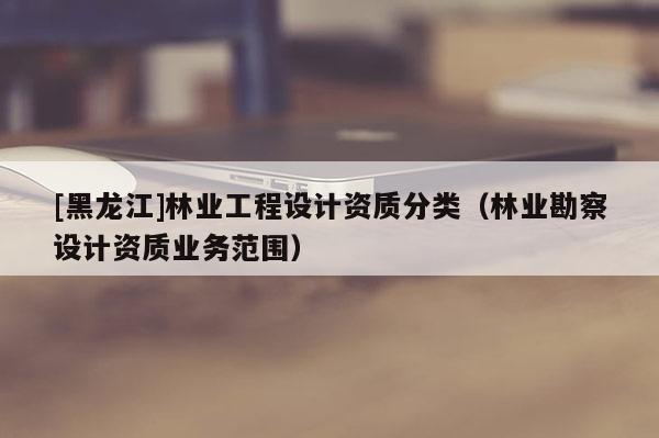 [黑龍江]林業(yè)工程設(shè)計資質(zhì)分類（林業(yè)勘察設(shè)計資質(zhì)業(yè)務(wù)范圍）