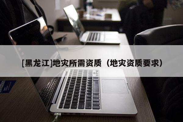 [黑龍江]地災(zāi)所需資質(zhì)（地災(zāi)資質(zhì)要求）