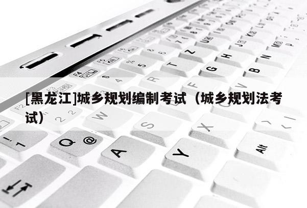 [黑龍江]城鄉(xiāng)規(guī)劃編制考試（城鄉(xiāng)規(guī)劃法考試）