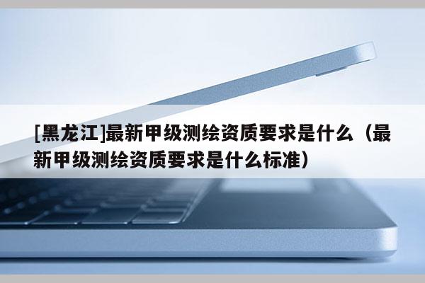 [黑龍江]最新甲級測繪資質(zhì)要求是什么（最新甲級測繪資質(zhì)要求是什么標準）