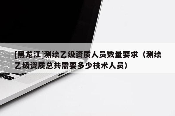 [黑龍江]測(cè)繪乙級(jí)資質(zhì)人員數(shù)量要求（測(cè)繪乙級(jí)資質(zhì)總共需要多少技術(shù)人員）