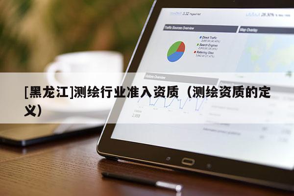 [黑龍江]測(cè)繪行業(yè)準(zhǔn)入資質(zhì)（測(cè)繪資質(zhì)的定義）