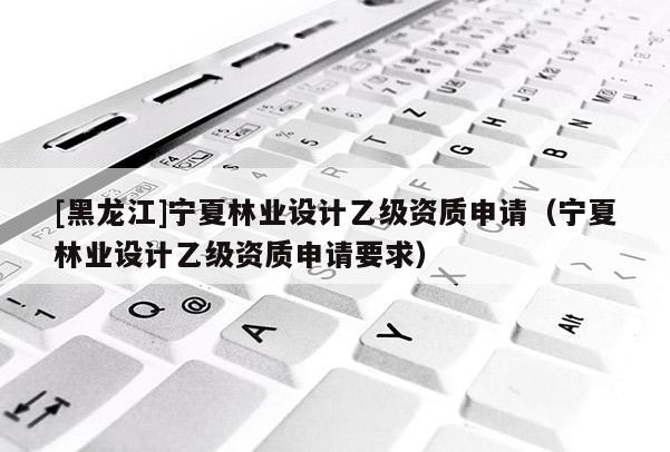 [黑龍江]寧夏林業(yè)設(shè)計乙級資質(zhì)申請（寧夏林業(yè)設(shè)計乙級資質(zhì)申請要求）