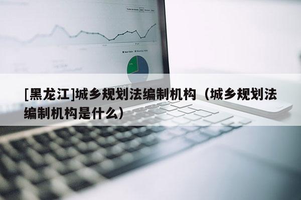 [黑龍江]城鄉(xiāng)規(guī)劃法編制機(jī)構(gòu)（城鄉(xiāng)規(guī)劃法編制機(jī)構(gòu)是什么）
