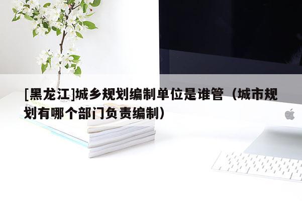 [黑龍江]城鄉(xiāng)規(guī)劃編制單位是誰(shuí)管（城市規(guī)劃有哪個(gè)部門負(fù)責(zé)編制）