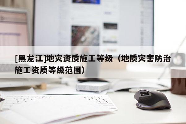 [黑龍江]地災資質(zhì)施工等級（地質(zhì)災害防治施工資質(zhì)等級范圍）