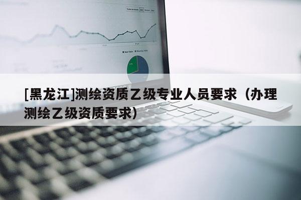 [黑龍江]測(cè)繪資質(zhì)乙級(jí)專業(yè)人員要求（辦理測(cè)繪乙級(jí)資質(zhì)要求）