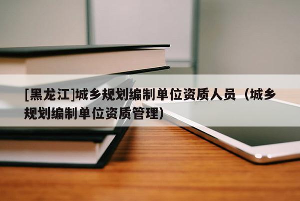 [黑龍江]城鄉(xiāng)規(guī)劃編制單位資質(zhì)人員（城鄉(xiāng)規(guī)劃編制單位資質(zhì)管理）