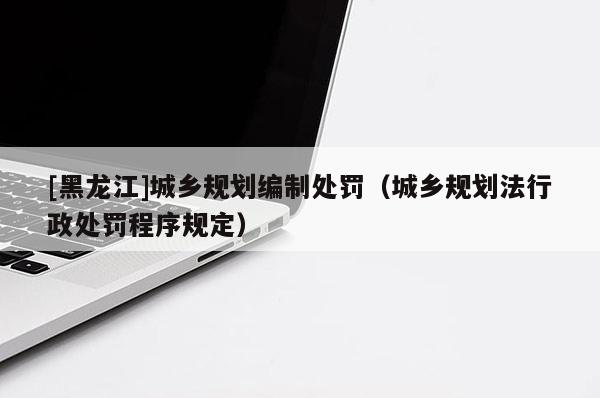 [黑龍江]城鄉(xiāng)規(guī)劃編制處罰（城鄉(xiāng)規(guī)劃法行政處罰程序規(guī)定）