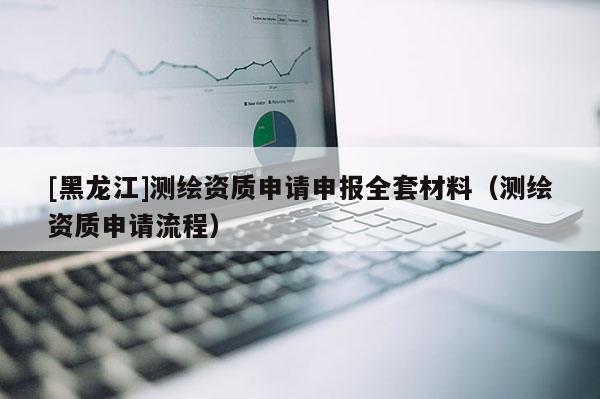 [黑龍江]測繪資質(zhì)申請申報全套材料（測繪資質(zhì)申請流程）
