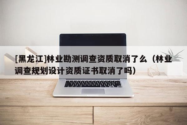 [黑龍江]林業(yè)勘測(cè)調(diào)查資質(zhì)取消了么（林業(yè)調(diào)查規(guī)劃設(shè)計(jì)資質(zhì)證書取消了嗎）