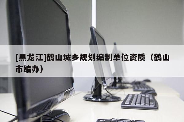 [黑龍江]鶴山城鄉(xiāng)規(guī)劃編制單位資質(zhì)（鶴山市編辦）