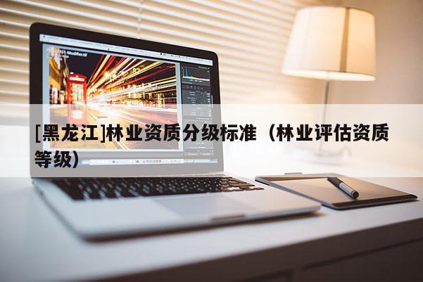 [黑龍江]林業(yè)資質(zhì)分級標準（林業(yè)評估資質(zhì)等級）