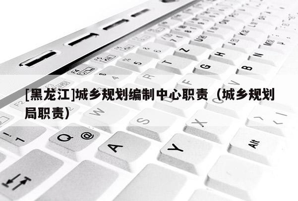 [黑龍江]城鄉(xiāng)規(guī)劃編制中心職責(zé)（城鄉(xiāng)規(guī)劃局職責(zé)）