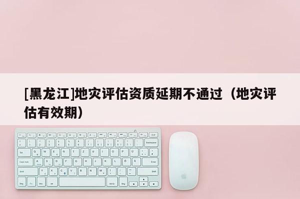 [黑龍江]地災(zāi)評估資質(zhì)延期不通過（地災(zāi)評估有效期）