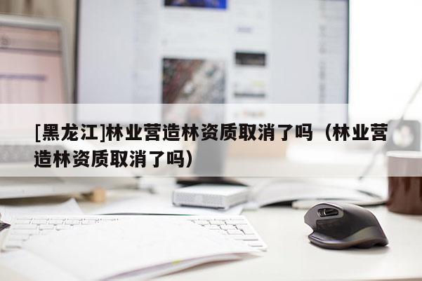 [黑龍江]林業(yè)營造林資質(zhì)取消了嗎（林業(yè)營造林資質(zhì)取消了嗎）