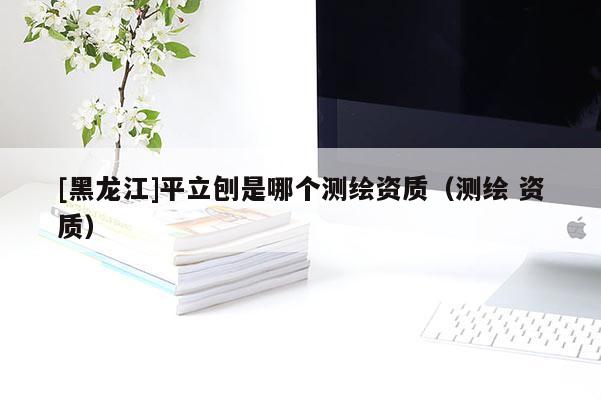 [黑龍江]平立刨是哪個測繪資質(zhì)（測繪 資質(zhì)）