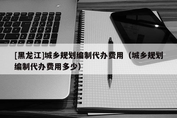 [黑龍江]城鄉(xiāng)規(guī)劃編制代辦費(fèi)用（城鄉(xiāng)規(guī)劃編制代辦費(fèi)用多少）