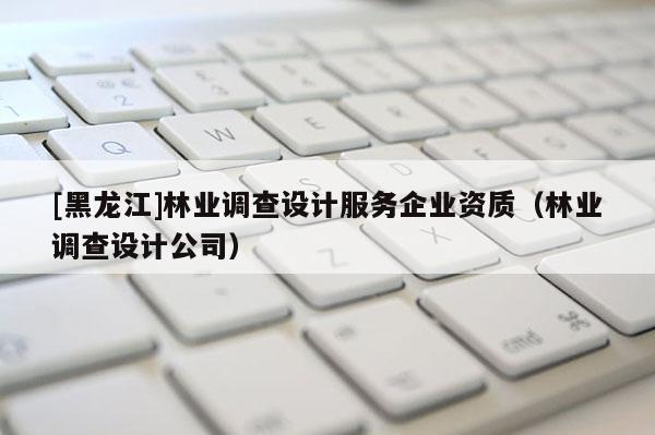 [黑龍江]林業(yè)調(diào)查設計服務企業(yè)資質(zhì)（林業(yè)調(diào)查設計公司）