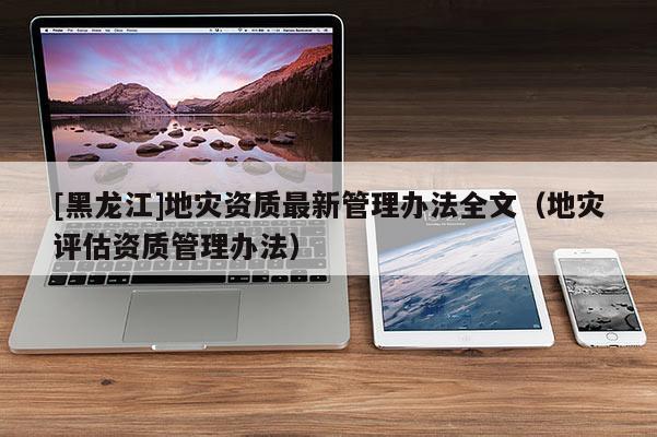 [黑龍江]地災資質(zhì)最新管理辦法全文（地災評估資質(zhì)管理辦法）