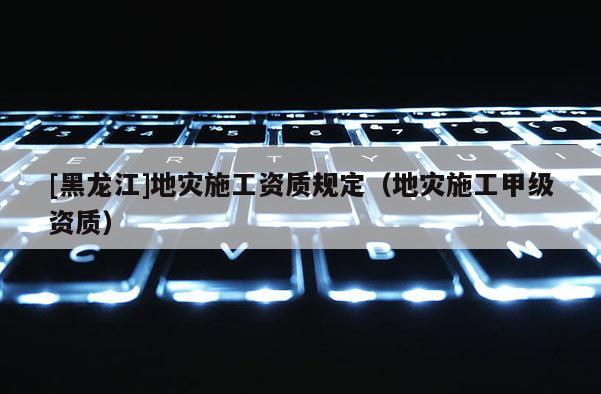 [黑龍江]地災(zāi)施工資質(zhì)規(guī)定（地災(zāi)施工甲級資質(zhì)）