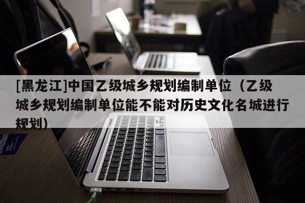 [黑龍江]中國乙級城鄉(xiāng)規(guī)劃編制單位（乙級城鄉(xiāng)規(guī)劃編制單位能不能對歷史文化名城進(jìn)行規(guī)劃）