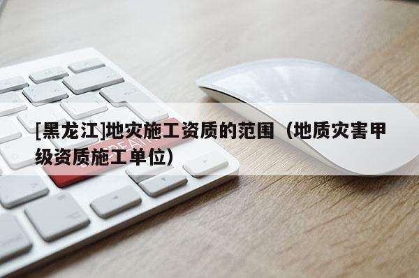 [黑龍江]地災(zāi)施工資質(zhì)的范圍（地質(zhì)災(zāi)害甲級(jí)資質(zhì)施工單位）