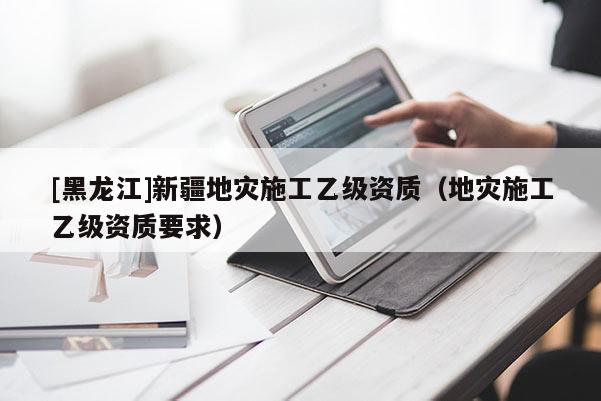 [黑龍江]新疆地災(zāi)施工乙級(jí)資質(zhì)（地災(zāi)施工乙級(jí)資質(zhì)要求）