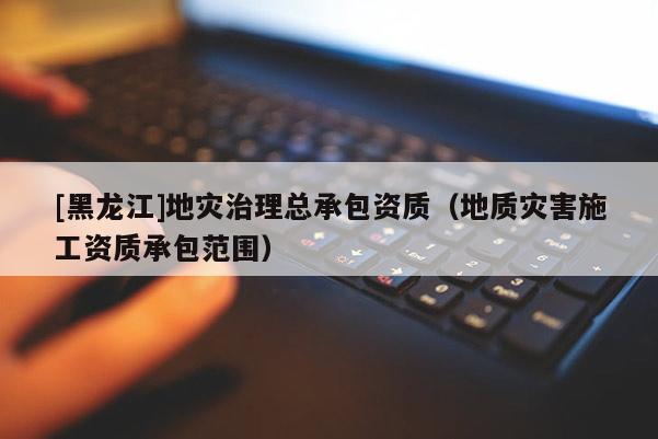 [黑龍江]地災(zāi)治理總承包資質(zhì)（地質(zhì)災(zāi)害施工資質(zhì)承包范圍）