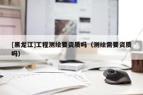 [黑龍江]工程測繪要資質(zhì)嗎（測繪需要資質(zhì)嗎）