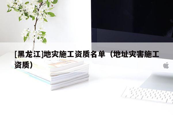 [黑龍江]地災(zāi)施工資質(zhì)名單（地址災(zāi)害施工資質(zhì)）