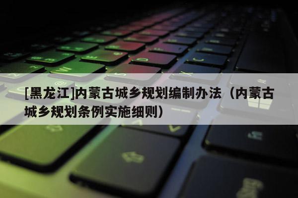 [黑龍江]內(nèi)蒙古城鄉(xiāng)規(guī)劃編制辦法（內(nèi)蒙古城鄉(xiāng)規(guī)劃條例實(shí)施細(xì)則）