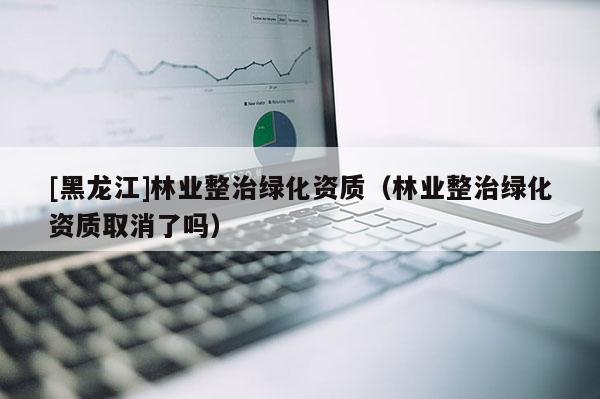 [黑龍江]林業(yè)整治綠化資質(zhì)（林業(yè)整治綠化資質(zhì)取消了嗎）