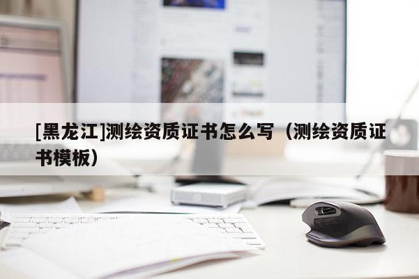 [黑龍江]測(cè)繪資質(zhì)證書(shū)怎么寫(xiě)（測(cè)繪資質(zhì)證書(shū)模板）
