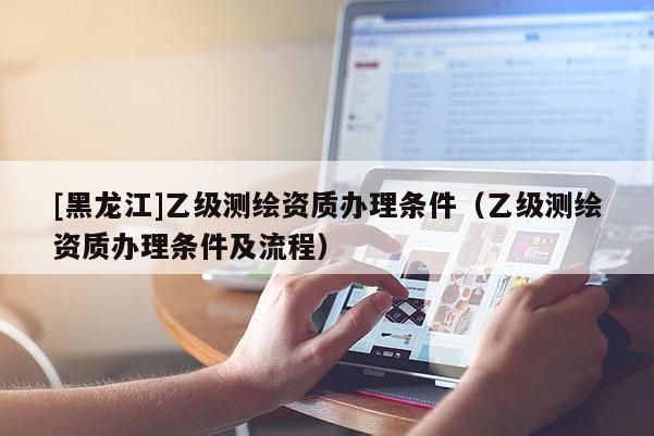 [黑龍江]乙級測繪資質(zhì)辦理條件（乙級測繪資質(zhì)辦理條件及流程）