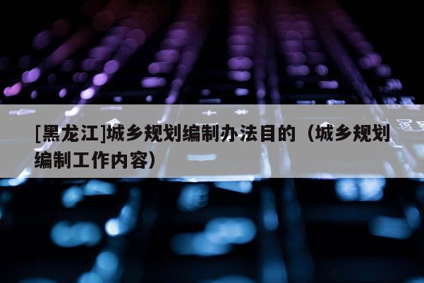 [黑龍江]城鄉(xiāng)規(guī)劃編制辦法目的（城鄉(xiāng)規(guī)劃編制工作內(nèi)容）