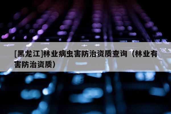 [黑龍江]林業(yè)病蟲害防治資質(zhì)查詢（林業(yè)有害防治資質(zhì)）