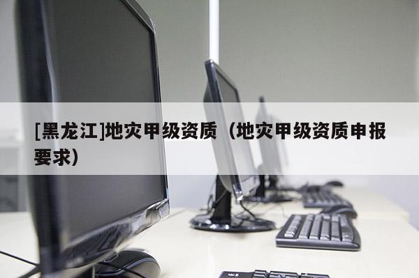 [黑龍江]地災(zāi)甲級(jí)資質(zhì)（地災(zāi)甲級(jí)資質(zhì)申報(bào)要求）